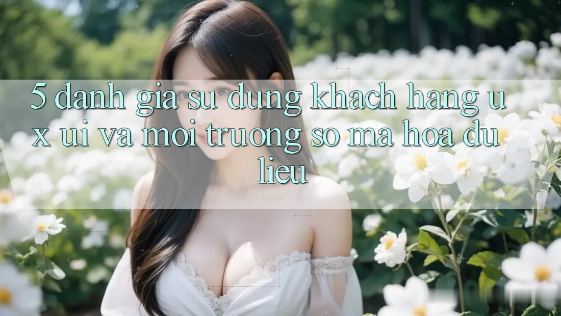 5. Đánh Giá Sử dụng Khách hàng (UX/UI) Và Môi trường số Mã hóa dữ liệu