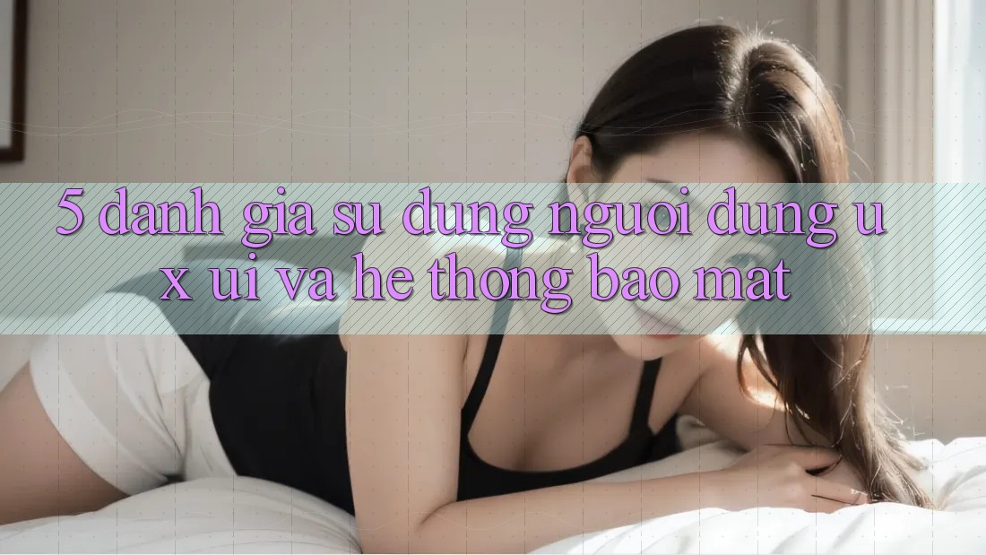 5. Đánh Giá Sử dụng Người Dùng (UX/UI) Và Hệ Thống Bảo Mật
