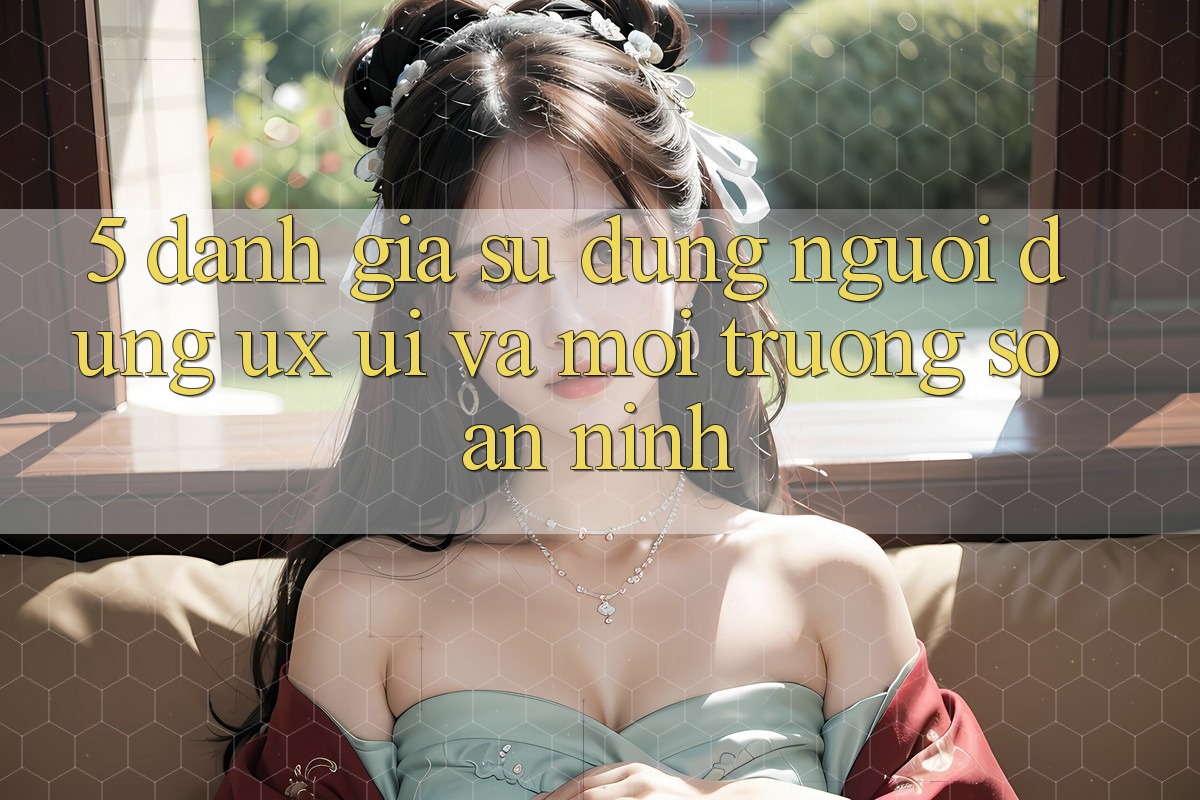 5. Đánh Giá Sử dụng Người Dùng (UX/UI) Và Môi trường số An ninh