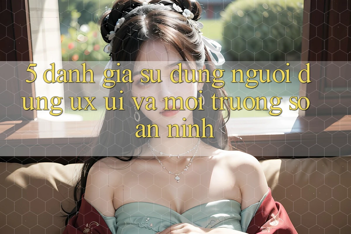 5. Đánh Giá Sử dụng Người Dùng (UX/UI) Và Môi trường số An ninh