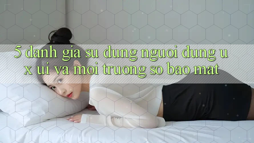 5. Đánh Giá Sử dụng Người Dùng (UX/UI) Và Môi trường số Bảo Mật 5. Đánh Giá Sử dụng Người Dùng (UX/UI) Và Môi trường số Bảo Mật