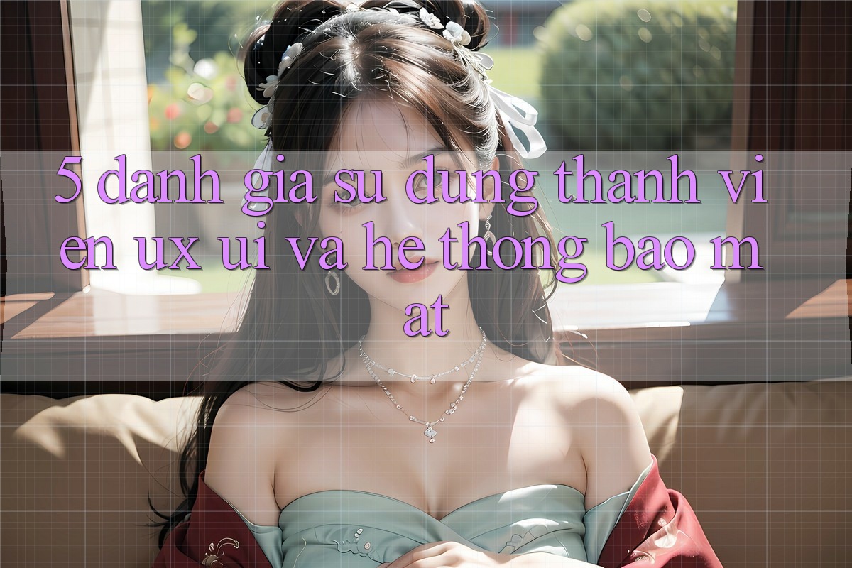 5. Đánh Giá Sử dụng Thành viên (UX/UI) Và Hệ Thống Bảo Mật