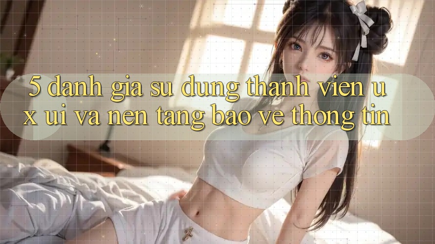 5. Đánh Giá Sử dụng Thành viên (UX/UI) Và Nền tảng Bảo vệ thông tin