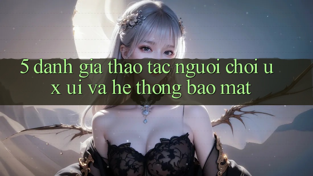 5. Đánh Giá Thao tác Người chơi (UX/UI) Và Hệ Thống Bảo Mật