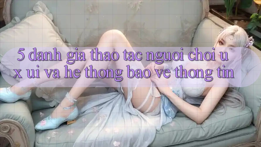 5. Đánh Giá Thao tác Người chơi (UX/UI) Và Hệ Thống Bảo vệ thông tin