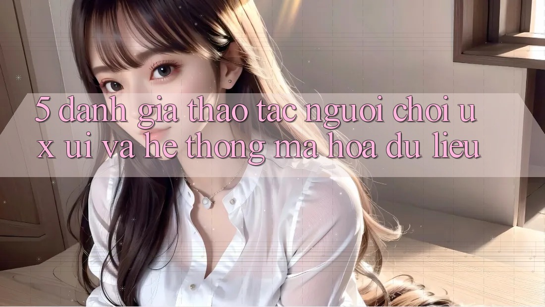 5. Đánh Giá Thao tác Người chơi (UX/UI) Và Hệ Thống Mã hóa dữ liệu
