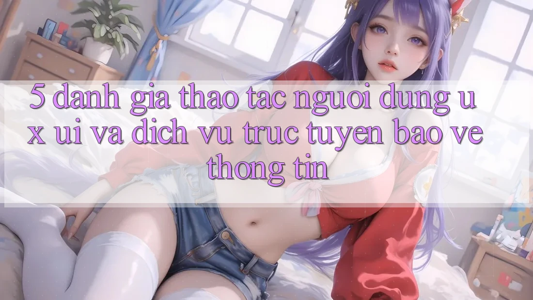5. Đánh Giá Thao tác Người Dùng (UX/UI) Và Dịch vụ trực tuyến Bảo vệ thông tin