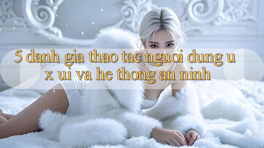 5. Đánh Giá Thao tác Người Dùng (UX/UI) Và Hệ Thống An ninh