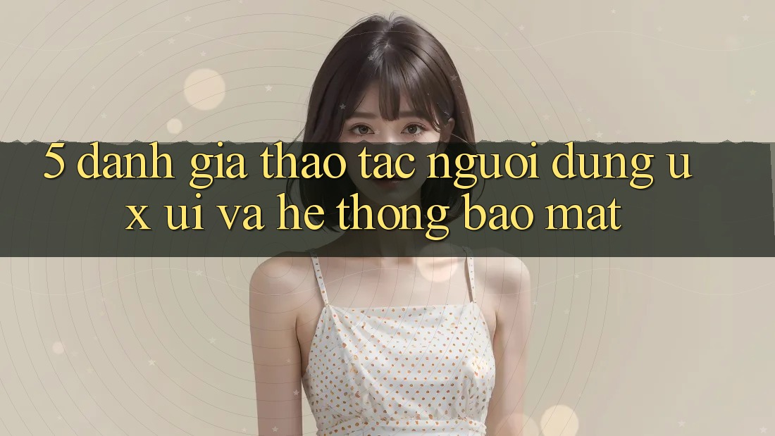 5. Đánh Giá Thao tác Người Dùng (UX/UI) Và Hệ Thống Bảo Mật