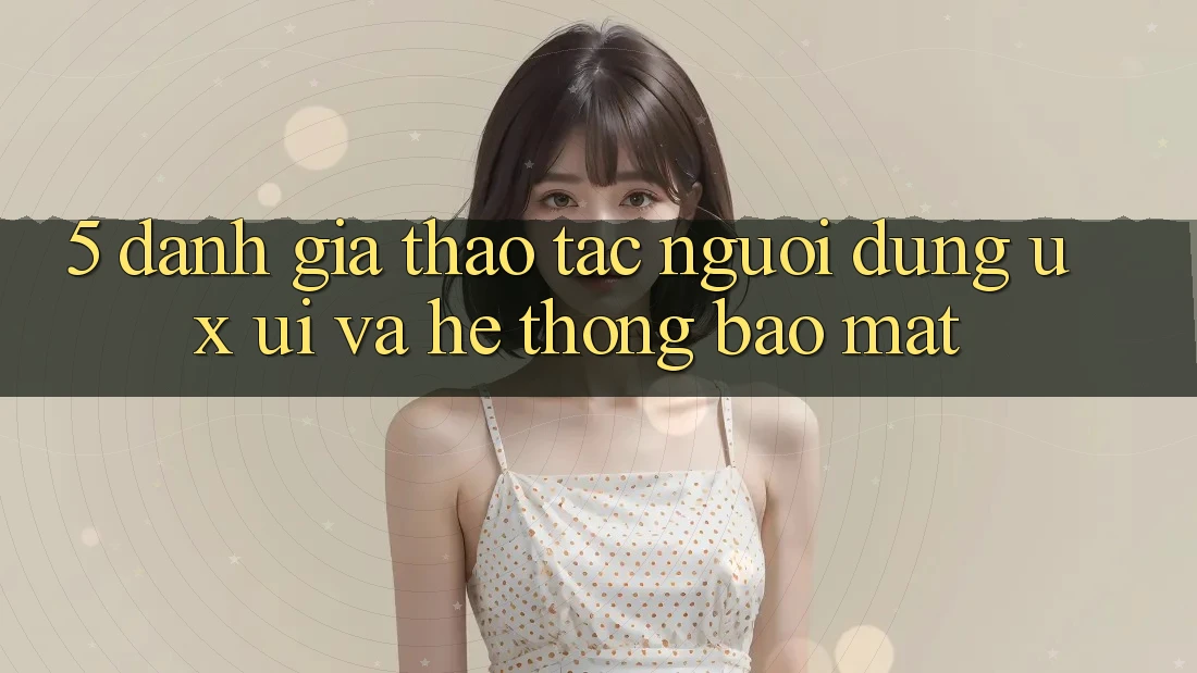 5. Đánh Giá Thao tác Người Dùng (UX/UI) Và Hệ Thống Bảo Mật 5. Đánh Giá Thao tác Người Dùng (UX/UI) Và Hệ Thống Bảo Mật