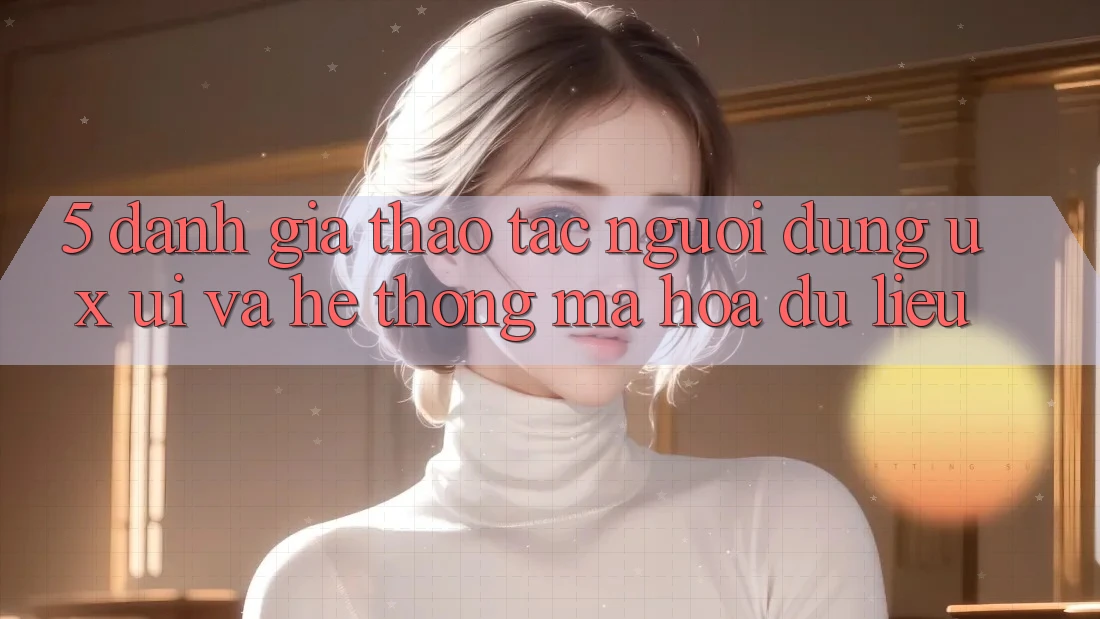 5. Đánh Giá Thao tác Người Dùng (UX/UI) Và Hệ Thống Mã hóa dữ liệu