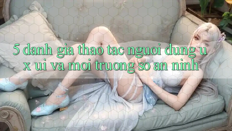 5. Đánh Giá Thao tác Người Dùng (UX/UI) Và Môi trường số An ninh 5. Đánh Giá Thao tác Người Dùng (UX/UI) Và Môi trường số An ninh