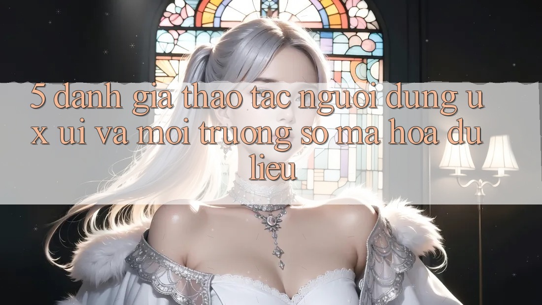 5. Đánh Giá Thao tác Người Dùng (UX/UI) Và Môi trường số Mã hóa dữ liệu