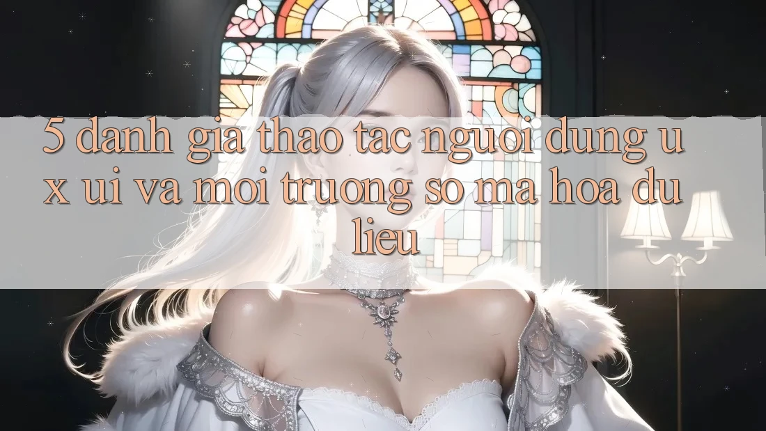 5. Đánh Giá Thao tác Người Dùng (UX/UI) Và Môi trường số Mã hóa dữ liệu