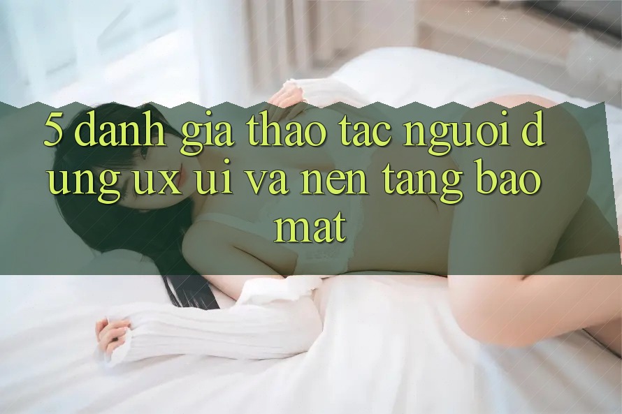 5. Đánh Giá Thao tác Người Dùng (UX/UI) Và Nền tảng Bảo Mật