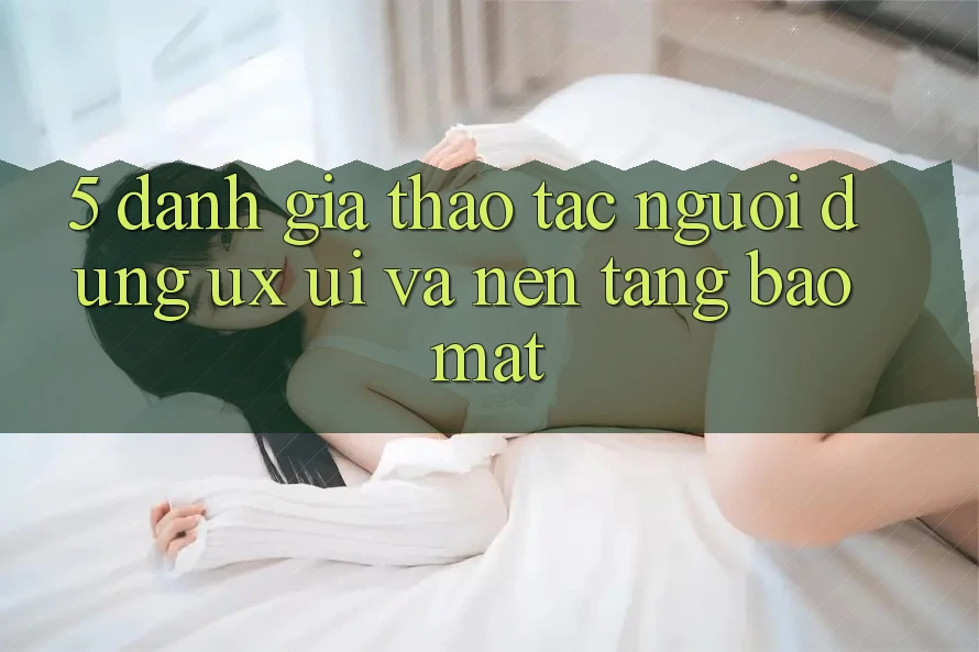 5. Đánh Giá Thao tác Người Dùng (UX/UI) Và Nền tảng Bảo Mật 5. Đánh Giá Thao tác Người Dùng (UX/UI) Và Nền tảng Bảo Mật