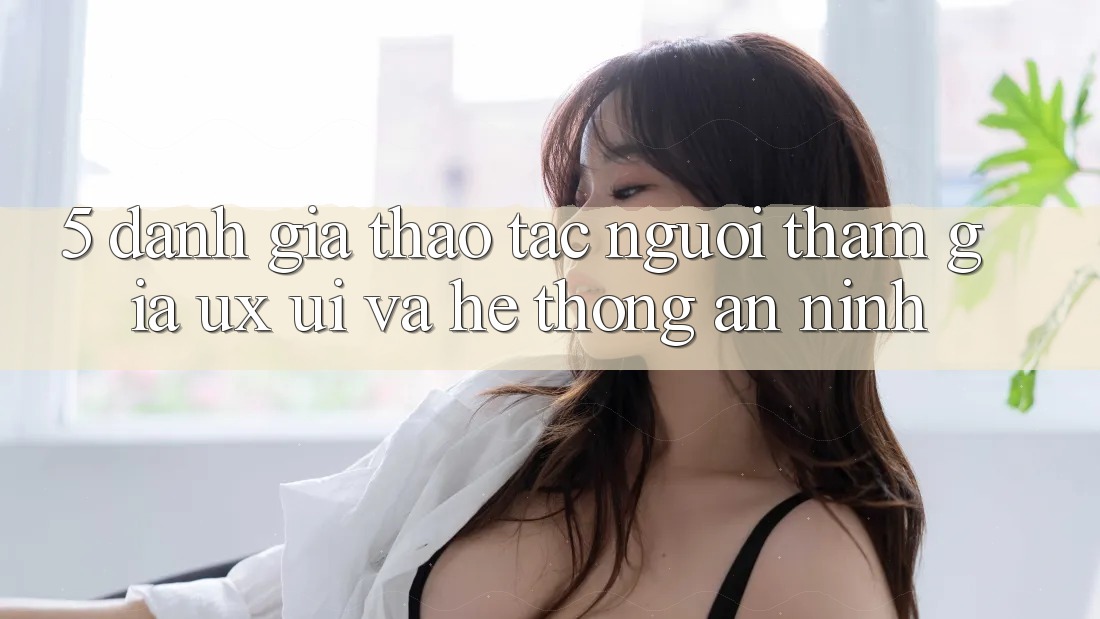 5. Đánh Giá Thao tác Người tham gia (UX/UI) Và Hệ Thống An ninh