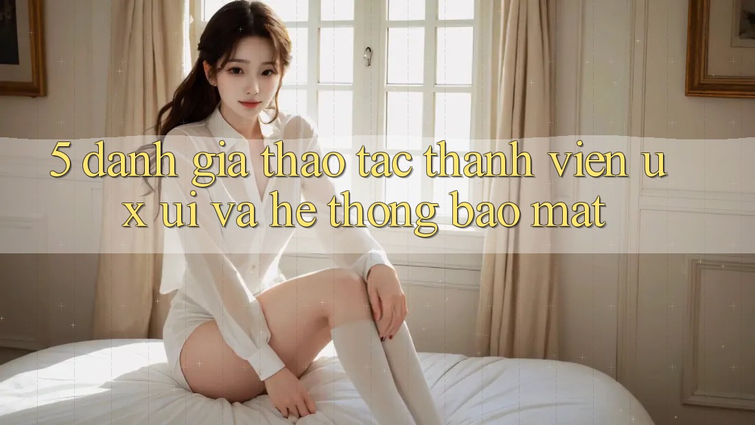 5. Đánh Giá Thao tác Thành viên (UX/UI) Và Hệ Thống Bảo Mật