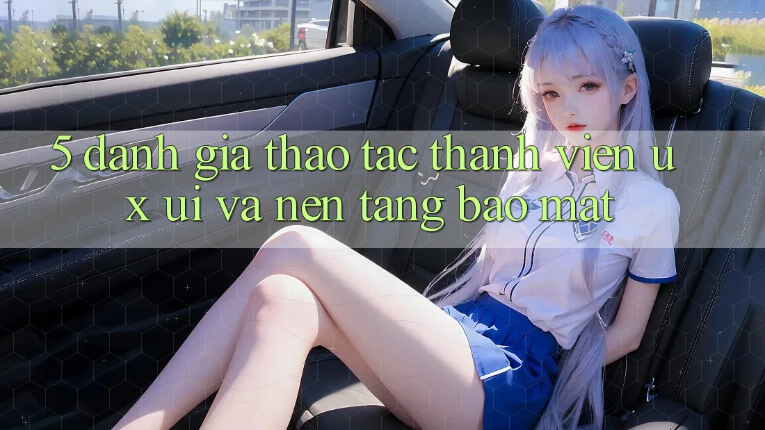 5. Đánh Giá Thao tác Thành viên (UX/UI) Và Nền tảng Bảo Mật