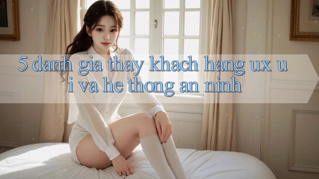 5. Đánh Giá Thấy Khách hàng (UX/UI) Và Hệ Thống An ninh