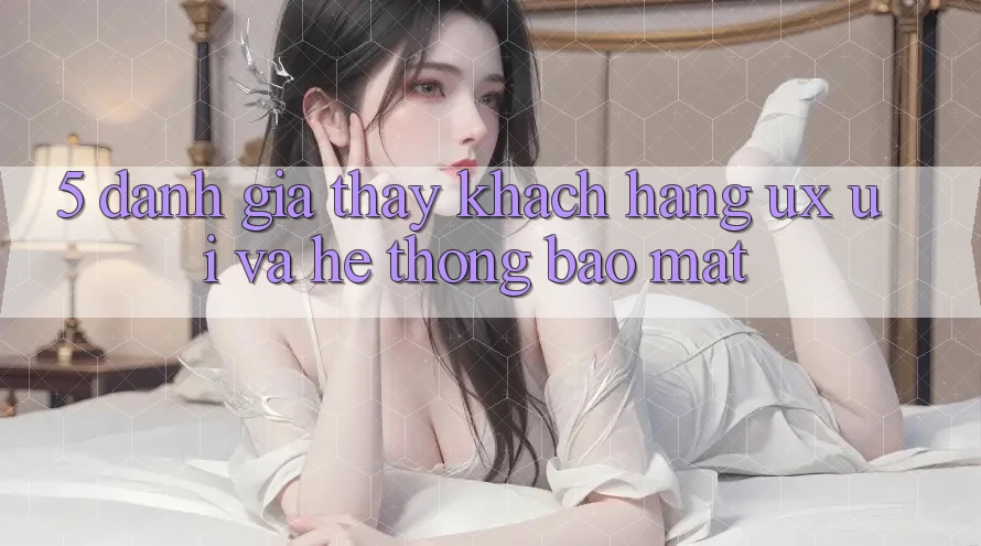 5. Đánh Giá Thấy Khách hàng (UX/UI) Và Hệ thống Bảo Mật 5. Đánh Giá Thấy Khách hàng (UX/UI) Và Hệ thống Bảo Mật