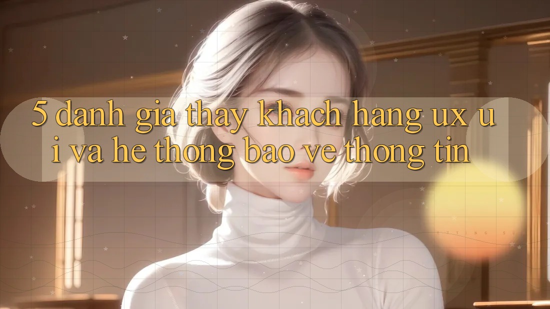 5. Đánh Giá Thấy Khách hàng (UX/UI) Và Hệ Thống Bảo vệ thông tin