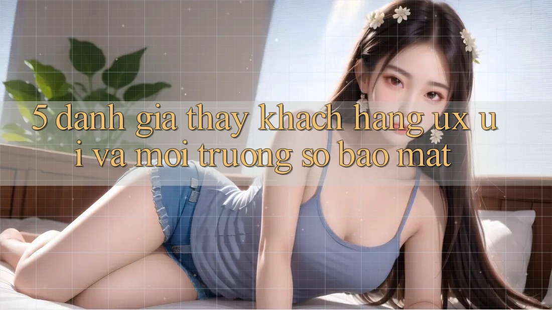 5. Đánh Giá Thấy Khách hàng (UX/UI) Và Môi trường số Bảo Mật