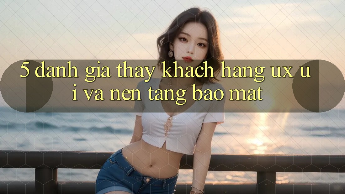 5. Đánh Giá Thấy Khách hàng (UX/UI) Và Nền tảng Bảo Mật