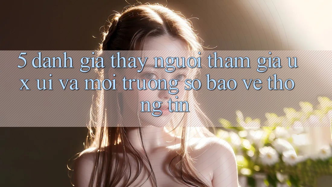 5. Đánh Giá Thấy Người tham gia (UX/UI) Và Môi trường số Bảo vệ thông tin