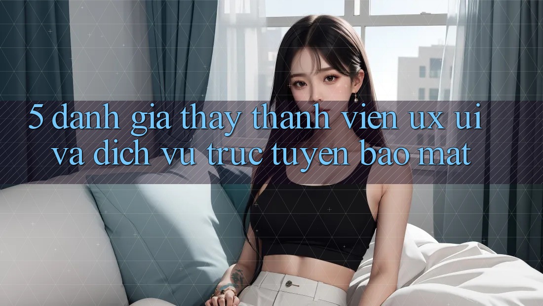 5. Đánh Giá Thấy Thành viên (UX/UI) Và Dịch vụ trực tuyến Bảo Mật 5. Đánh Giá Thấy Thành viên (UX/UI) Và Dịch vụ trực tuyến Bảo Mật