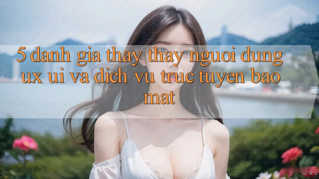 5. Đánh Giá Thấy thấy Người Dùng (UX/UI) Và Dịch vụ trực tuyến Bảo Mật