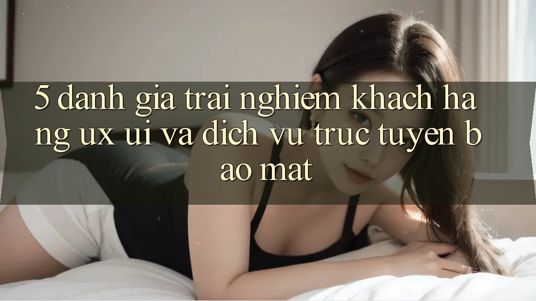 5. Đánh Giá Trải Nghiệm Khách hàng (UX/UI) Và Dịch vụ trực tuyến Bảo Mật