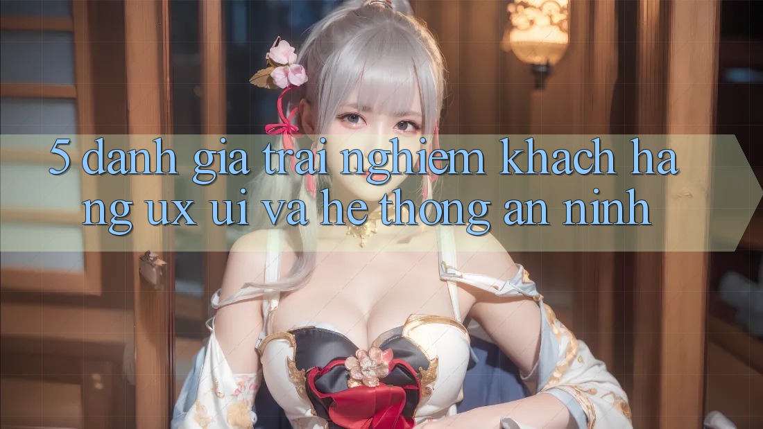 5. Đánh Giá Trải Nghiệm Khách hàng (UX/UI) Và Hệ Thống An ninh