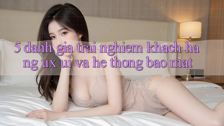 5. Đánh Giá Trải Nghiệm Khách hàng (UX/UI) Và Hệ Thống Bảo Mật 5. Đánh Giá Trải Nghiệm Khách hàng (UX/UI) Và Hệ Thống Bảo Mật
