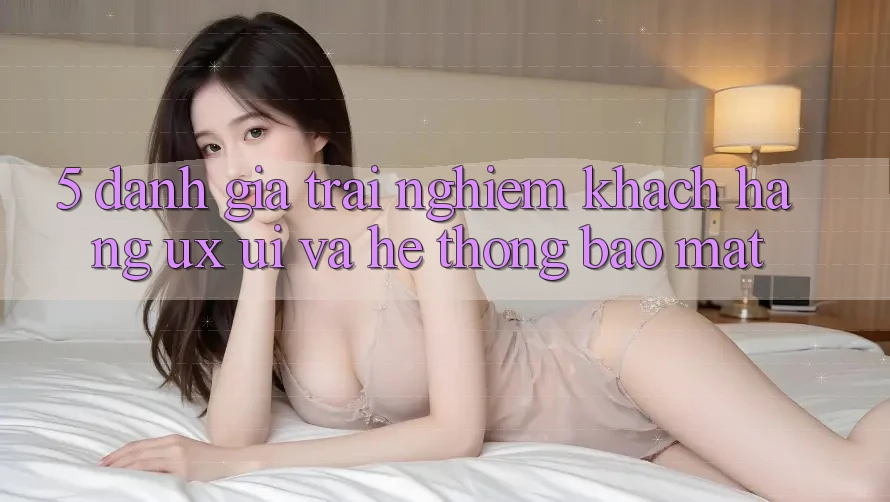 5. Đánh Giá Trải Nghiệm Khách hàng (UX/UI) Và Hệ Thống Bảo Mật 5. Đánh Giá Trải Nghiệm Khách hàng (UX/UI) Và Hệ Thống Bảo Mật