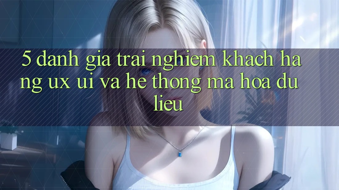 5. Đánh Giá Trải Nghiệm Khách hàng (UX/UI) Và Hệ Thống Mã hóa dữ liệu