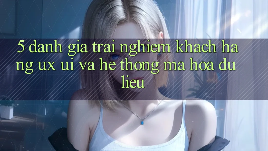 5. Đánh Giá Trải nghiệm Khách hàng (UX/UI) Và Hệ Thống Mã hóa dữ liệu