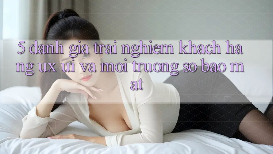 5. Đánh Giá Trải nghiệm Khách hàng (UX/UI) Và Môi trường số Bảo Mật 5. Đánh Giá Trải nghiệm Khách hàng (UX/UI) Và Môi trường số Bảo Mật