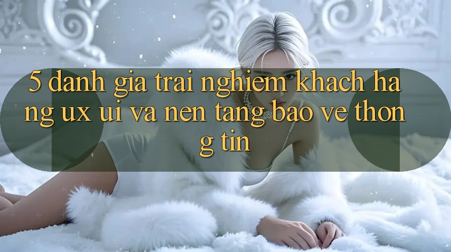 5. Đánh Giá Trải Nghiệm Khách hàng (UX/UI) Và Nền tảng Bảo vệ thông tin