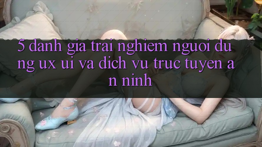 5. Đánh Giá Trải Nghiệm Người Dùng (UX/UI) Và Dịch vụ trực tuyến An ninh 5. Đánh Giá Trải Nghiệm Người Dùng (UX/UI) Và Dịch vụ trực tuyến An ninh