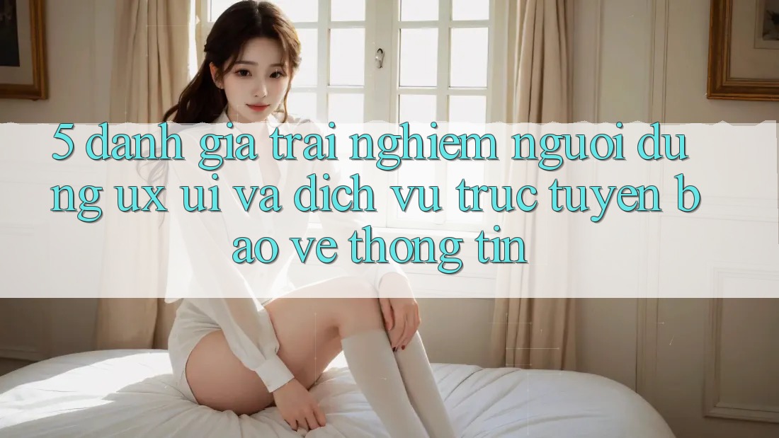 5. Đánh Giá Trải nghiệm Người Dùng (UX/UI) Và Dịch vụ trực tuyến Bảo vệ thông tin