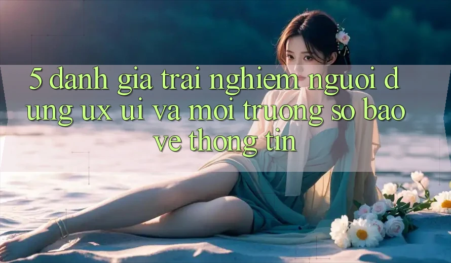 5. Đánh Giá Trải Nghiệm Người Dùng (UX/UI) Và Môi trường số Bảo vệ thông tin