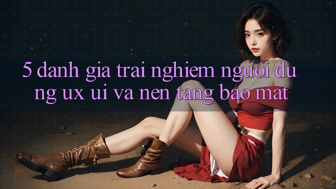 5. Đánh Giá Trải Nghiệm Người Dùng (UX/UI) Và Nền tảng Bảo Mật