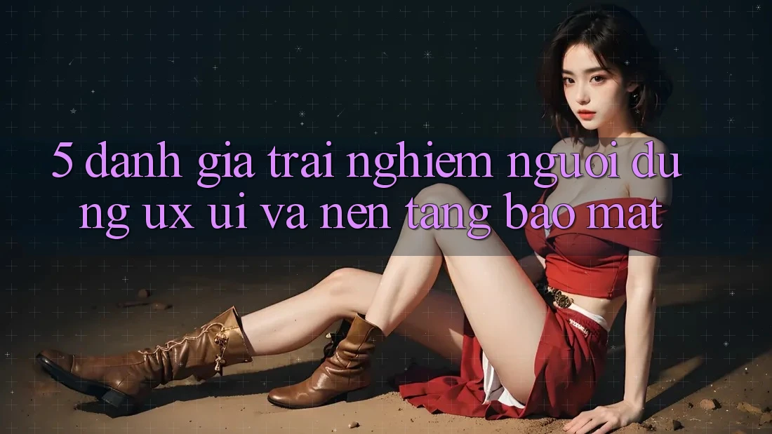 5. Đánh Giá Trải Nghiệm Người Dùng (UX/UI) Và Nền tảng Bảo Mật