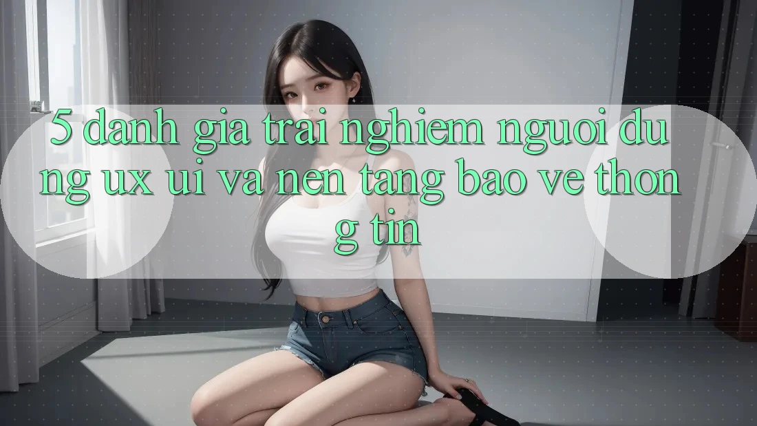 5. Đánh Giá Trải Nghiệm Người Dùng (UX/UI) Và Nền tảng Bảo vệ thông tin 5. Đánh Giá Trải Nghiệm Người Dùng (UX/UI) Và Nền tảng Bảo vệ thông tin