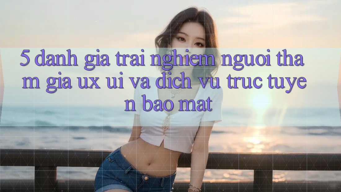 5. Đánh Giá Trải Nghiệm Người tham gia (UX/UI) Và Dịch vụ trực tuyến Bảo Mật