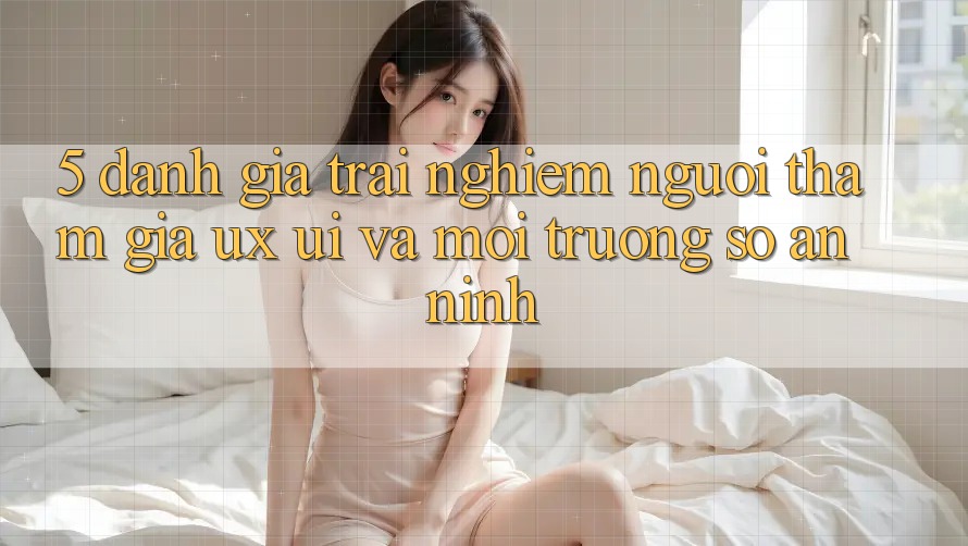 5. Đánh Giá Trải nghiệm Người tham gia (UX/UI) Và Môi trường số An ninh