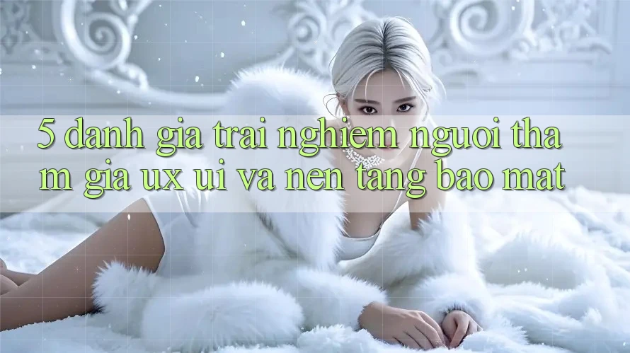 5. Đánh Giá Trải Nghiệm Người tham gia (UX/UI) Và Nền tảng Bảo Mật