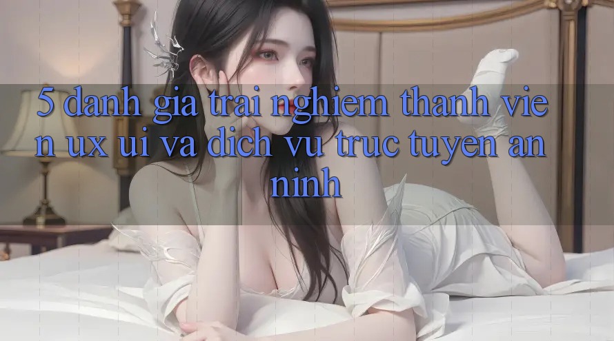 5. Đánh Giá Trải Nghiệm Thành viên (UX/UI) Và Dịch vụ trực tuyến An ninh