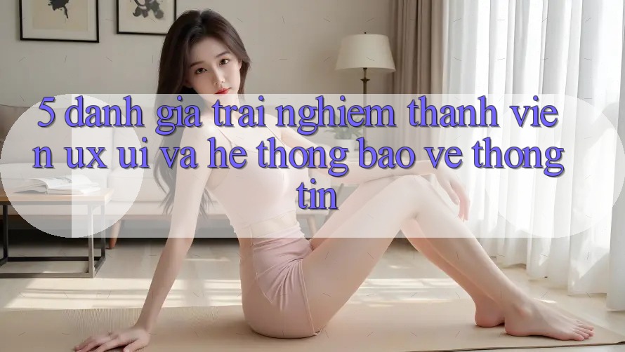 5. Đánh Giá Trải Nghiệm Thành viên (UX/UI) Và Hệ Thống Bảo vệ thông tin 5. Đánh Giá Trải Nghiệm Thành viên (UX/UI) Và Hệ Thống Bảo vệ thông tin